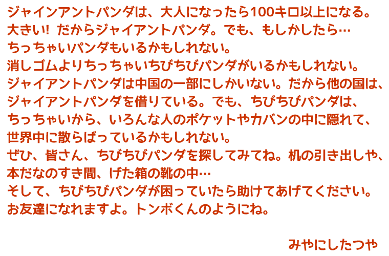 ジャインアントパンダは、大人になったら100キロ以上になる。大きい!だからジャイアントパンダ。でも、もしかしたら…ちっちゃいパンダもいるかも　しれない。消しゴムよりちっちゃいちびちびパンダがいるかもしれない。
ジャイアントパンダは中国の一部にしかいない。だから他の国は、ジャイアントパンダを借りている。でも、ちびちびパンダは、ちっちゃいから、いろんな人のポケットやカバンの中に隠れて、世界中に散らばっているかもしれない。
ぜひ、皆さん、ちびちびパンダを探してみてね。机の引き出しや、本だなのすき間、げた箱の靴の中…
そして、ちびちびパンダが困っていたら助けてあげてください。お友達になれますよ。トンボくんのようにね。　みやにしたつや