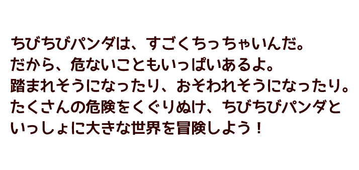 ちびちびパンダは、すごくちっちゃいんだ。だから、危ないこともいっぱいあるよ。踏まれそうになったり、おそわれそうになったり。たくさんの危険をくぐりぬけ、ちびちびパンダといっしょに大きな世界を冒険しよう！