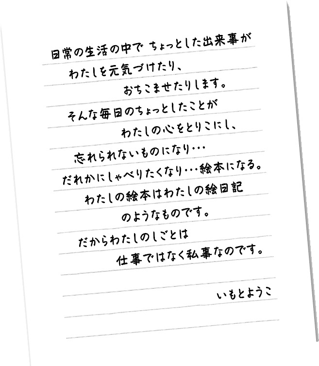 日常の生活の中でちょっとした出来事がわたしを元気づけたり、おちこませたりします。そそんな毎日のちょっとしたことがわたしの心をとりこにし、忘れられないものがたりになり…だれかにしゃべりたくなり…絵本になる。わたしの絵本はわたひの絵日記のようなものです。だからわたしんしのしごとは仕事ではなく私事なのです。いもとようこ