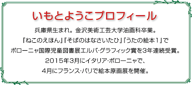 いもとようこプロフィール：兵庫県生まれ。金沢美術工芸大学油画科卒業。『ねこのえほん』『そばのはなさいたひ』『うたの絵本1』でボローニャ国際児童図書展エルバ・グラフィック賞を３年連続受賞。2015年3月イタリア・ボローニャで、４月にフランス・パリで絵本原画展を開催。