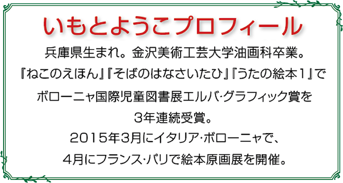 いもとようこプロフィール：兵庫県生まれ。金沢美術工芸大学油画科卒業。『ねこのえほん』『そばのはなさいたひ』『うたの絵本1』でボローニャ国際児童図書展エルバ・グラフィック賞を３年連続受賞。2015年3月イタリア・ボローニャで、４月にフランス・パリで絵本原画展を開催。