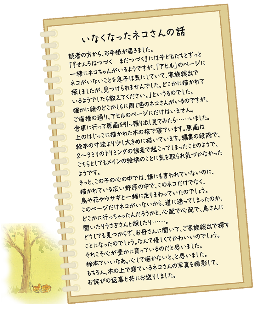 いなくなったネコさんの話：読者の方から、お手紙が届きました。
				「『せんろはつづく　まだつづく』には子どもたちとずっと一緒にネコちゃんがいるようですが、「アヒル」のページにネコがいないことを息子は気にしていて、家族総出で探しましたが、見つけられませんでした。どこかに描かれているようでしたら教えてください。」というものでした。
				確かに絵のどこかしらに同じ色のネコさんがいるのですが、ご指摘の通り、アヒルのページにだけはいません。
				倉庫に行って原画を引っ張り出し見てみたら……いました。上のはじっこに描かれた木の枝で寝ています。原画は絵本の寸法より少し大きめに描いています。編集の段階で、2～3ミリのトリミングの誤差で起こってしまったことのようで、こちらとしてもメインの絵柄のことに気を取られ気づかなかったようです。
				きっと、この子の心の中では、誰にも言われていないのに、描かれている広い野原の中で、このネコだけでなく、鳥や花やウサギと一緒に走りまわっていたのでしょう。このページだけネコがいないから、道に迷ってしまったのか、どこかに行っちゃったんだろうかと、心配で心配で、鳥さんに聞いたりうさぎさんと探したり……。
				どうしても見つからず、お母さんに聞いて、ご家族総出で探すことになったのでしょう。なんて優しくてかわいいのでしょう。それこそ心が豊かに育っているのだと思いました。
				絵本ていいなあ。心して描かないと、と思いました。
				もちろん、木の上で寝ているネコさんの写真を撮影して、お詫びの返事と共にお送りしました。