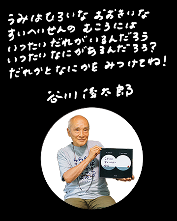 うみはひろいな　おおきいな　すいへいせんのむこうには　いったいだれがいるんだろう　いったいなにがあるんだろう？だれかとなにかをみつけてね！　谷川俊太郎