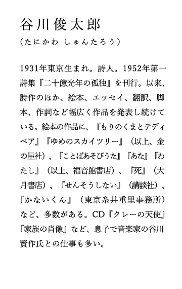 谷川俊太郎（たにかわ しゅんたろう）
1931年東京生まれ。詩人。1952年第一詩集『二十億光年の孤独』を刊行。以来、詩作のほか、絵本、エッセイ、翻訳、脚本、作詞など幅広く作品を発表し続けている。絵本の作品に、『もりのくまとテディベア』『ゆめのスカイツリー』（以上、金の星社）、『ことばあそびうた』『あな』『わたし』（以上、福音館書店）、『死』（大月書店）、『せんそうしない』（講談社）、『かないくん』（東京糸井重里事務所）など、多数がある。CD『クレーの天使』『家族の肖像』など、息子で音楽家の谷川賢作氏との仕事も多い。