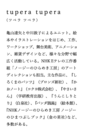 tupera tupera（ツペラ ツペラ）
亀山達矢と中川敦子によるユニット。絵本やイラストレーションをはじめ、工作、ワークショップ、舞台美術、アニメーション、雑貨デザインなど、様々な分野で幅広く活動している。NHK Eテレの工作番組「ノージーのひらめき工房」のアートディレクションも担当。主な作品に、『しろくまのパンツ』（ブロンズ新社）、『かおノート』（コクヨ株式会社）、『やさいさん』（学研教育出版）、『うんこしりとり』（白泉社）、『パンダ銭湯』(絵本館) 、『NHKノージーのひらめき工房 ノージーのひまつぶしブック』(金の星社)など、多数がある。