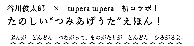 谷川俊太郎　×　tupera tupera　初コラボ！ たのしい“つみあげうた”えほん！ ぶんが　どんどん　つながって、ものがたりが　どんどん　ひろがるよ。